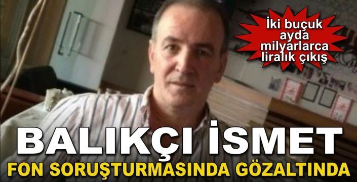 Balıkçı İsmet fon soruşturmasında gözaltında! İki buçuk ayda milyarlarca liralık çıkış